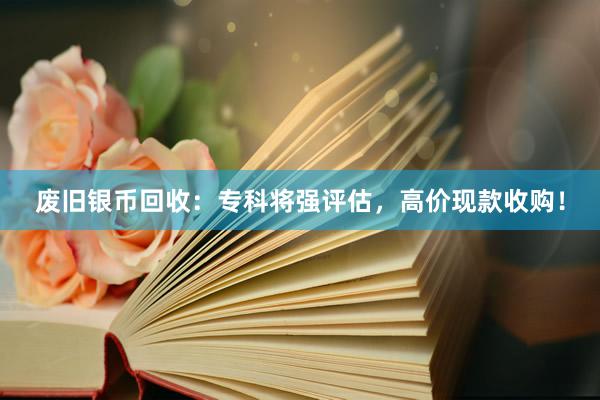 废旧银币回收：专科将强评估，高价现款收购！