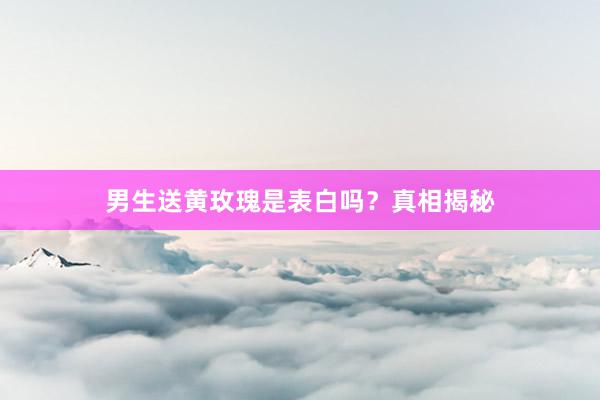男生送黄玫瑰是表白吗？真相揭秘