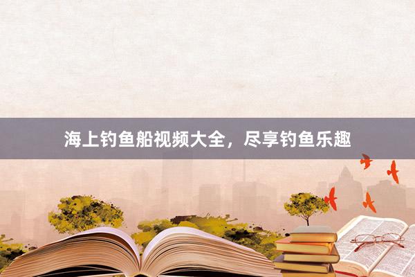 海上钓鱼船视频大全，尽享钓鱼乐趣